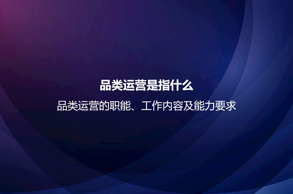 品類運(yùn)營是指什么？品類運(yùn)營的職能、工作內(nèi)容及能力要求
