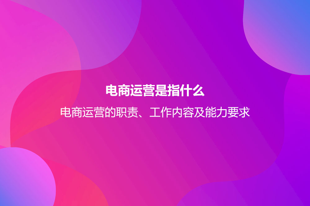 電商運營是指什么？電商運營的職責、工作內容及能力要求