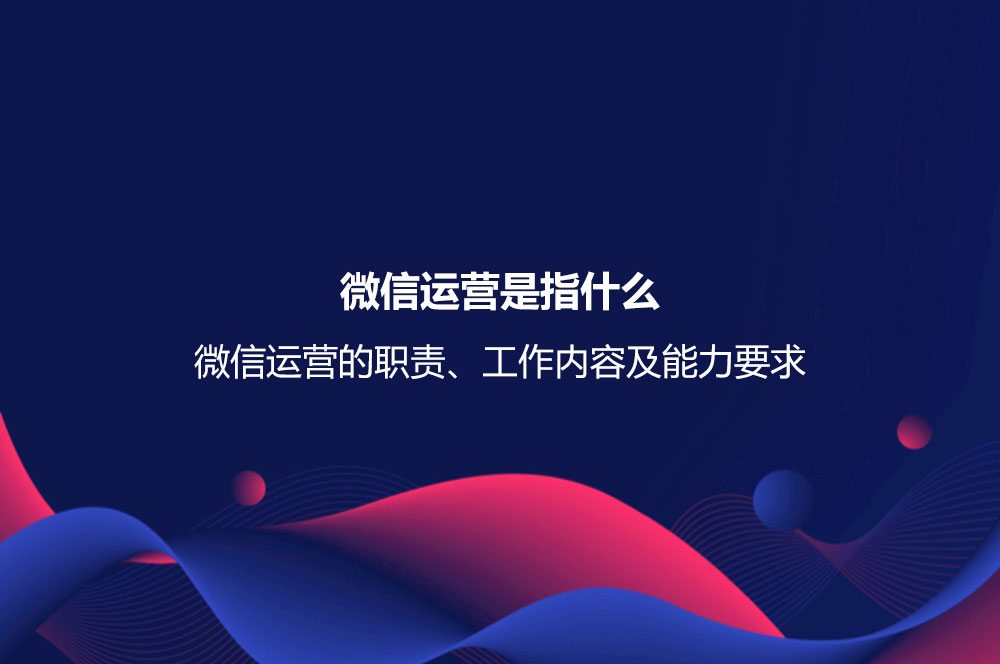 微信運(yùn)營是指什么？微信運(yùn)營的職責(zé)、工作內(nèi)容及能力要求